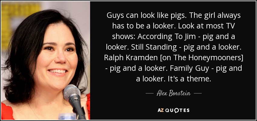 Guys can look like pigs. The girl always has to be a looker. Look at most TV shows: According To Jim - pig and a looker. Still Standing - pig and a looker. Ralph Kramden [on The Honeymooners] - pig and a looker. Family Guy - pig and a looker. It's a theme. - Alex Borstein