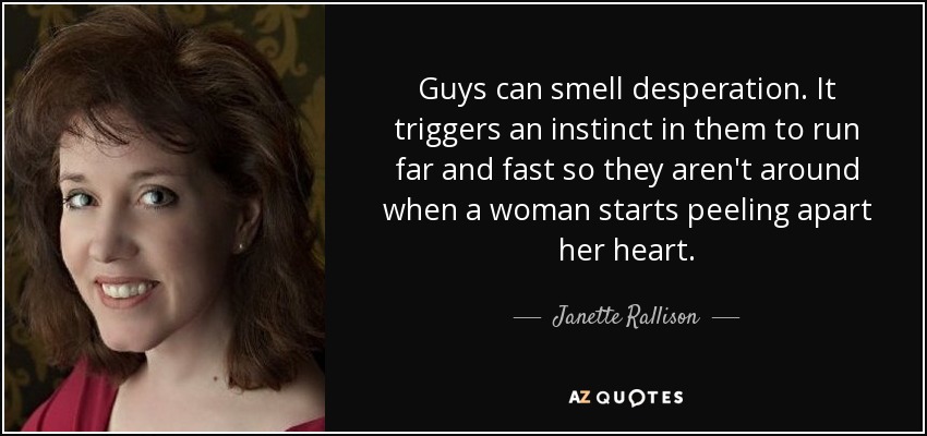 Guys can smell desperation. It triggers an instinct in them to run far and fast so they aren't around when a woman starts peeling apart her heart. - Janette Rallison