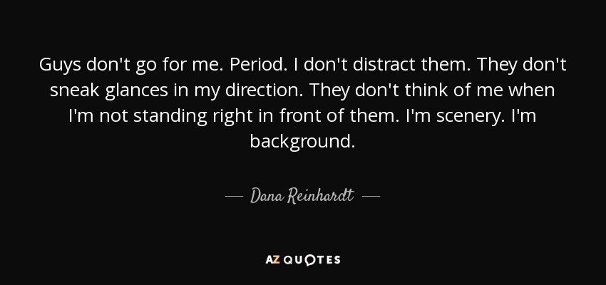 Guys don't go for me. Period. I don't distract them. They don't sneak glances in my direction. They don't think of me when I'm not standing right in front of them. I'm scenery. I'm background. - Dana Reinhardt