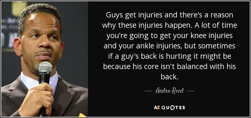 Guys get injuries and there's a reason why these injuries happen. A lot of time you're going to get your knee injuries and your ankle injuries, but sometimes if a guy's back is hurting it might be because his core isn't balanced with his back. - Andre Reed