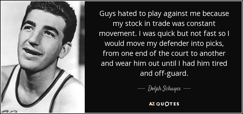 Guys hated to play against me because my stock in trade was constant movement. I was quick but not fast so I would move my defender into picks, from one end of the court to another and wear him out until I had him tired and off-guard. - Dolph Schayes
