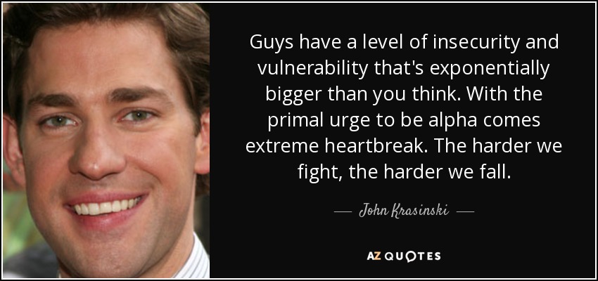 Guys have a level of insecurity and vulnerability that's exponentially bigger than you think. With the primal urge to be alpha comes extreme heartbreak. The harder we fight, the harder we fall. - John Krasinski