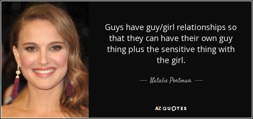 Guys have guy/girl relationships so that they can have their own guy thing plus the sensitive thing with the girl. - Natalie Portman