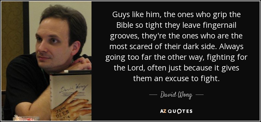 Guys like him, the ones who grip the Bible so tight they leave fingernail grooves, they're the ones who are the most scared of their dark side. Always going too far the other way, fighting for the Lord, often just because it gives them an excuse to fight. - David Wong