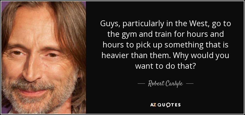 Guys, particularly in the West, go to the gym and train for hours and hours to pick up something that is heavier than them. Why would you want to do that? - Robert Carlyle
