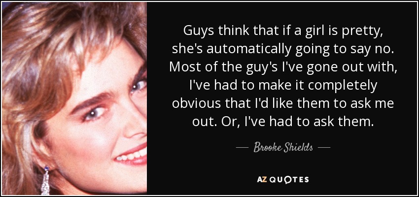 Guys think that if a girl is pretty, she's automatically going to say no. Most of the guy's I've gone out with, I've had to make it completely obvious that I'd like them to ask me out. Or, I've had to ask them. - Brooke Shields