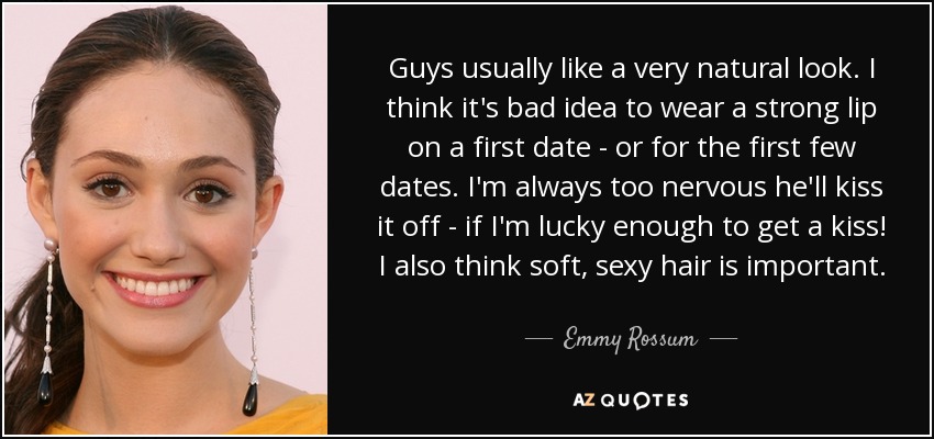 Guys usually like a very natural look. I think it's bad idea to wear a strong lip on a first date - or for the first few dates. I'm always too nervous he'll kiss it off - if I'm lucky enough to get a kiss! I also think soft, sexy hair is important. - Emmy Rossum