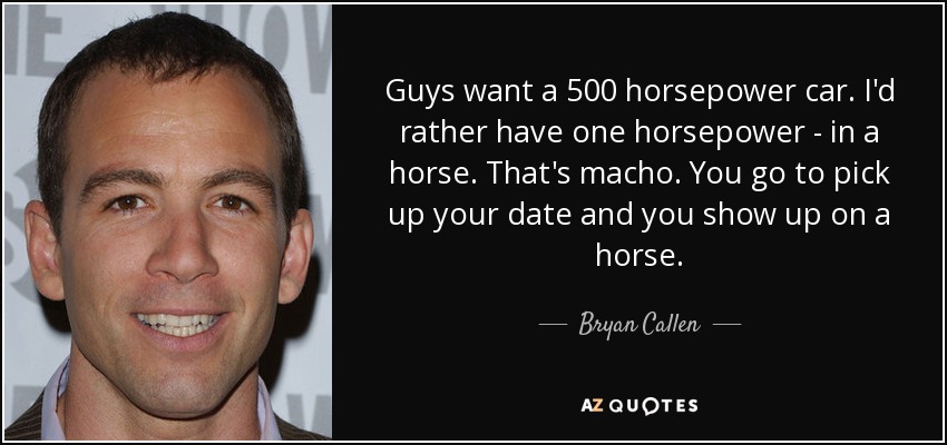 Guys want a 500 horsepower car. I'd rather have one horsepower - in a horse. That's macho. You go to pick up your date and you show up on a horse. - Bryan Callen