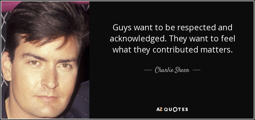 Guys want to be respected and acknowledged. They want to feel what they contributed matters. - Charlie Sheen