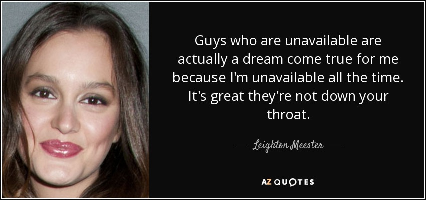 Guys who are unavailable are actually a dream come true for me because I'm unavailable all the time. It's great they're not down your throat. - Leighton Meester