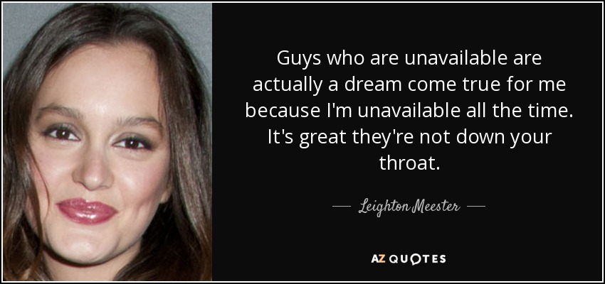 Guys who are unavailable are actually a dream come true for me because I'm unavailable all the time. It's great they're not down your throat. - Leighton Meester