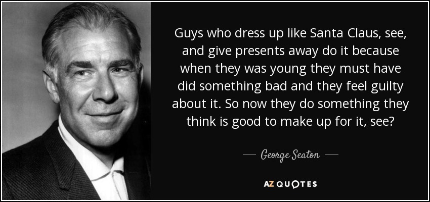 Guys who dress up like Santa Claus, see, and give presents away do it because when they was young they must have did something bad and they feel guilty about it. So now they do something they think is good to make up for it, see? - George Seaton