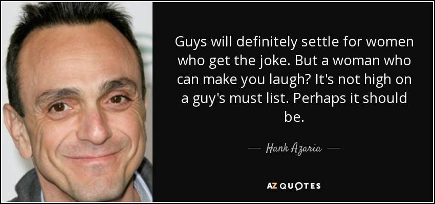 Guys will definitely settle for women who get the joke. But a woman who can make you laugh? It's not high on a guy's must list. Perhaps it should be. - Hank Azaria