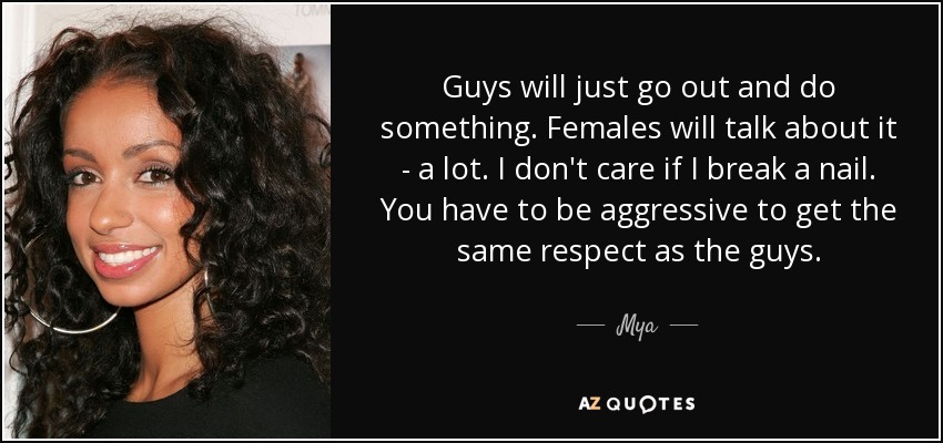 Guys will just go out and do something. Females will talk about it - a lot. I don't care if I break a nail. You have to be aggressive to get the same respect as the guys. - Mya