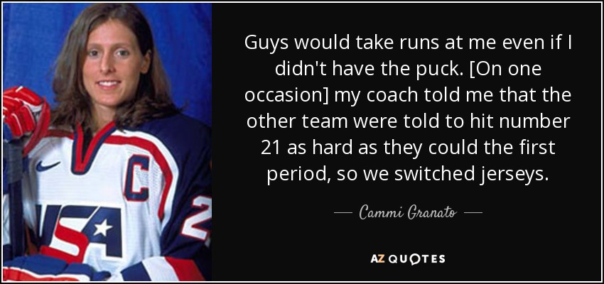 Guys would take runs at me even if I didn't have the puck. [On one occasion] my coach told me that the other team were told to hit number 21 as hard as they could the first period, so we switched jerseys. - Cammi Granato