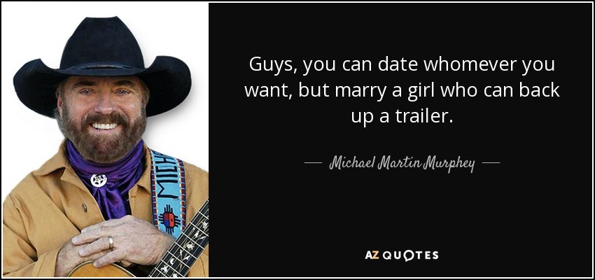 Guys, you can date whomever you want, but marry a girl who can back up a trailer. - Michael Martin Murphey