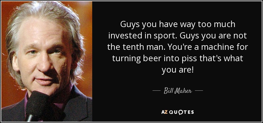 Guys you have way too much invested in sport. Guys you are not the tenth man. You're a machine for turning beer into piss that's what you are! - Bill Maher
