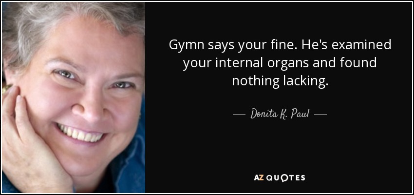 Gymn says your fine. He's examined your internal organs and found nothing lacking. - Donita K. Paul