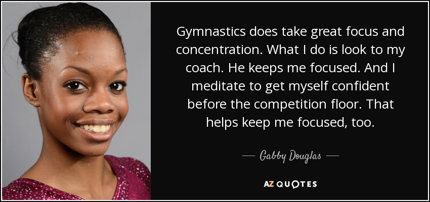 Gymnastics does take great focus and concentration. What I do is look to my coach. He keeps me focused. And I meditate to get myself confident before the competition floor. That helps keep me focused, too. - Gabby Douglas