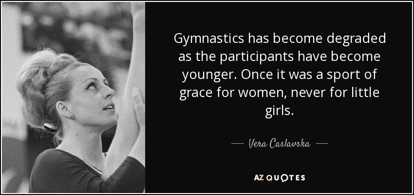 Gymnastics has become degraded as the participants have become younger. Once it was a sport of grace for women, never for little girls. - Vera Caslavska