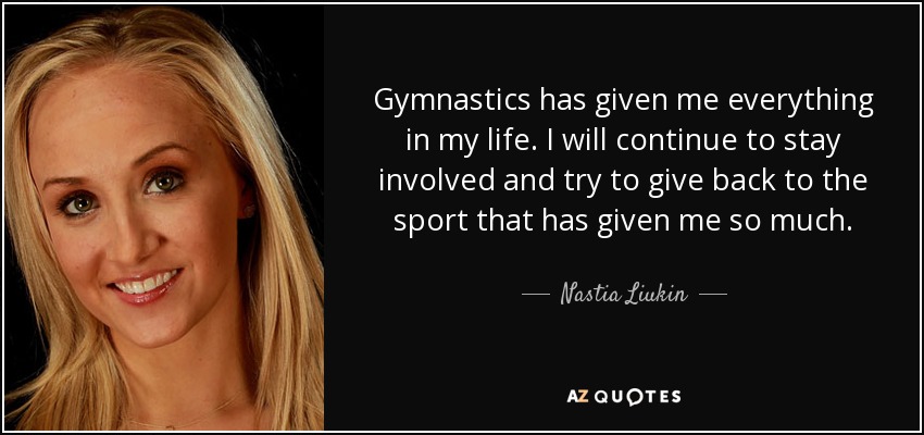 Gymnastics has given me everything in my life. I will continue to stay involved and try to give back to the sport that has given me so much. - Nastia Liukin