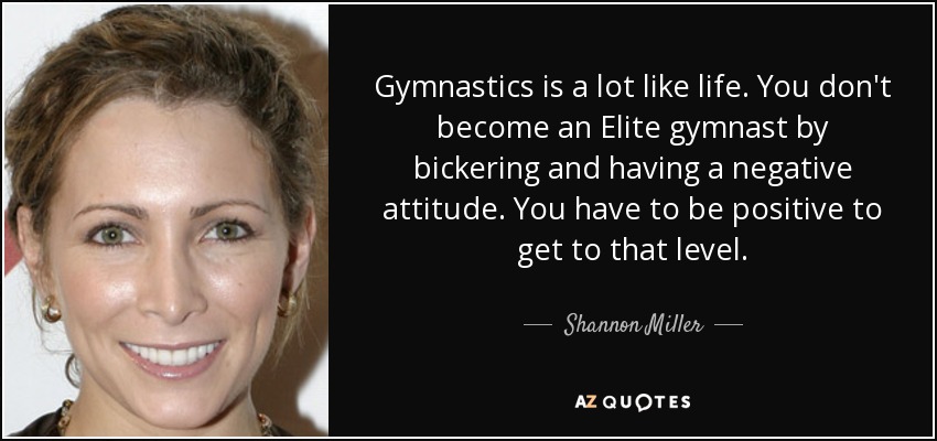 Gymnastics is a lot like life. You don't become an Elite gymnast by bickering and having a negative attitude. You have to be positive to get to that level. - Shannon Miller