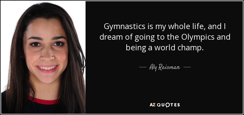 Gymnastics is my whole life, and I dream of going to the Olympics and being a world champ. - Aly Raisman