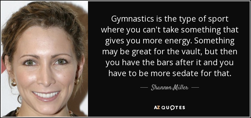 Gymnastics is the type of sport where you can't take something that gives you more energy. Something may be great for the vault, but then you have the bars after it and you have to be more sedate for that. - Shannon Miller
