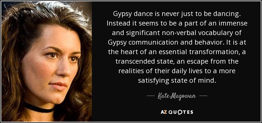 Gypsy dance is never just to be dancing. Instead it seems to be a part of an immense and significant non-verbal vocabulary of Gypsy communication and behavior. It is at the heart of an essential transformation, a transcended state, an escape from the realities of their daily lives to a more satisfying state of mind. - Kate Magowan