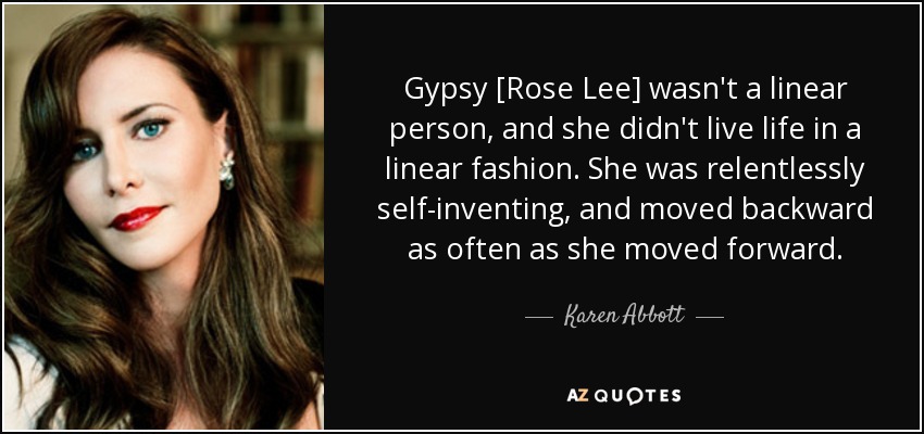 Gypsy [Rose Lee] wasn't a linear person, and she didn't live life in a linear fashion. She was relentlessly self-inventing, and moved backward as often as she moved forward. - Karen Abbott