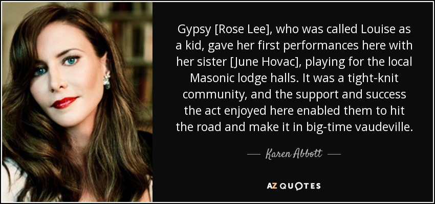 Gypsy [Rose Lee], who was called Louise as a kid, gave her first performances here with her sister [June Hovac], playing for the local Masonic lodge halls. It was a tight-knit community, and the support and success the act enjoyed here enabled them to hit the road and make it in big-time vaudeville. - Karen Abbott