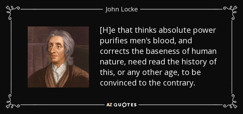 [H]e that thinks absolute power purifies men's blood, and corrects the baseness of human nature, need read the history of this, or any other age, to be convinced to the contrary. - John Locke
