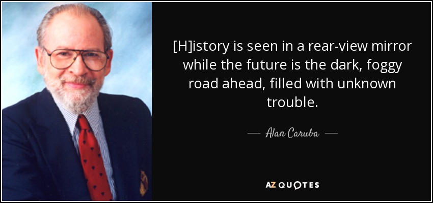 [H]istory is seen in a rear-view mirror while the future is the dark, foggy road ahead, filled with unknown trouble. - Alan Caruba