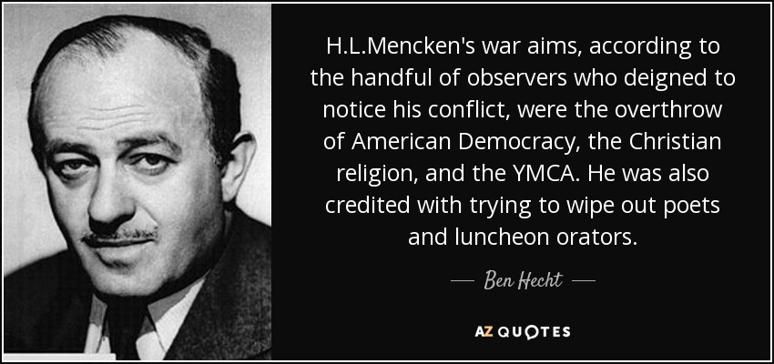 H.L.Mencken's war aims, according to the handful of observers who deigned to notice his conflict, were the overthrow of American Democracy, the Christian religion, and the YMCA. He was also credited with trying to wipe out poets and luncheon orators. - Ben Hecht