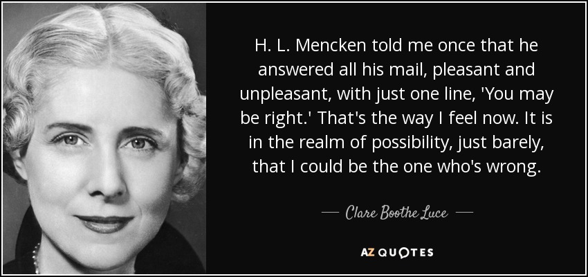 H. L. Mencken told me once that he answered all his mail, pleasant and unpleasant, with just one line, 'You may be right.' That's the way I feel now. It is in the realm of possibility, just barely, that I could be the one who's wrong. - Clare Boothe Luce