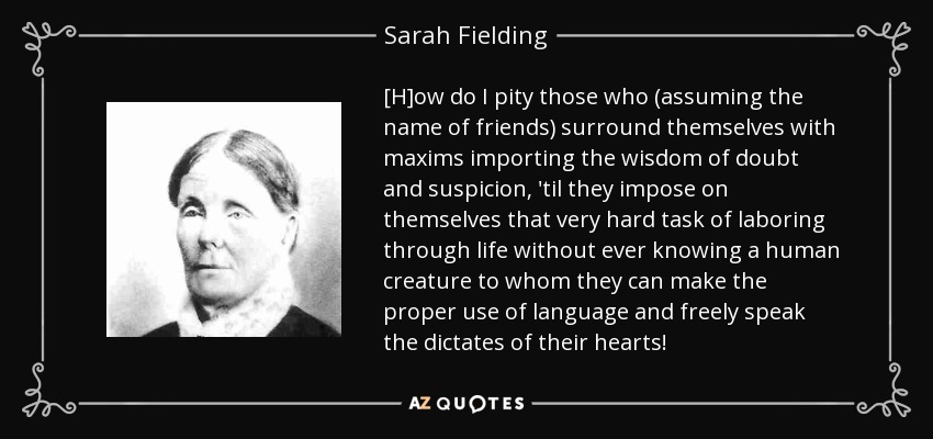 [H]ow do I pity those who (assuming the name of friends) surround themselves with maxims importing the wisdom of doubt and suspicion, 'til they impose on themselves that very hard task of laboring through life without ever knowing a human creature to whom they can make the proper use of language and freely speak the dictates of their hearts! - Sarah Fielding