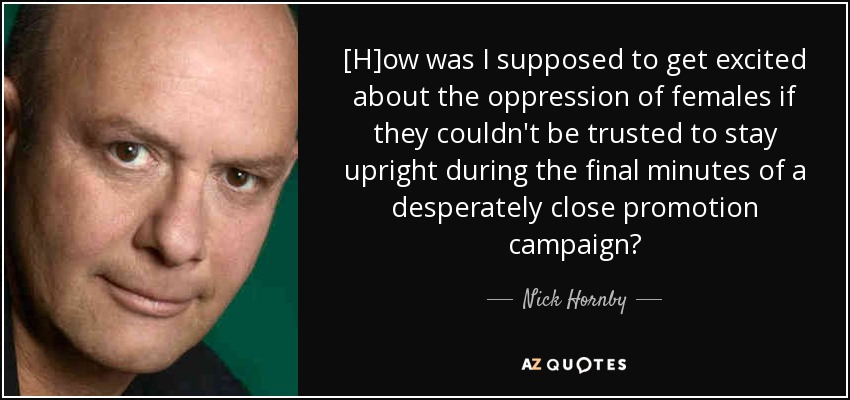 [H]ow was I supposed to get excited about the oppression of females if they couldn't be trusted to stay upright during the final minutes of a desperately close promotion campaign? - Nick Hornby