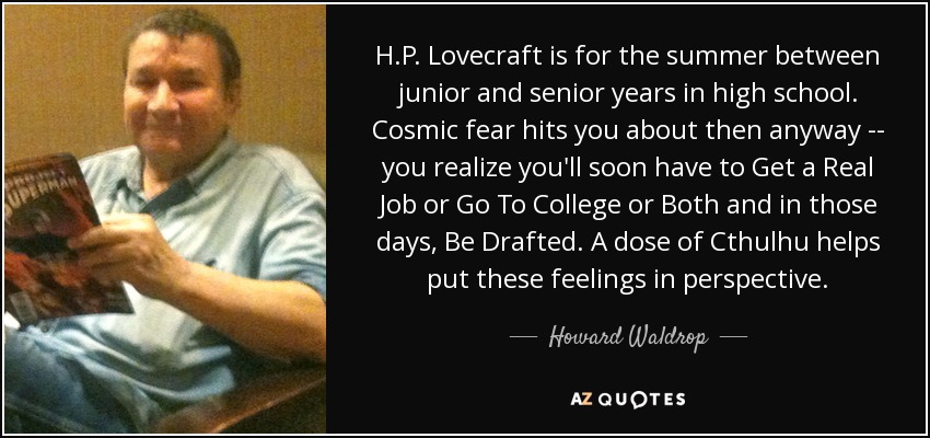 H.P. Lovecraft is for the summer between junior and senior years in high school. Cosmic fear hits you about then anyway -- you realize you'll soon have to Get a Real Job or Go To College or Both and in those days, Be Drafted. A dose of Cthulhu helps put these feelings in perspective. - Howard Waldrop