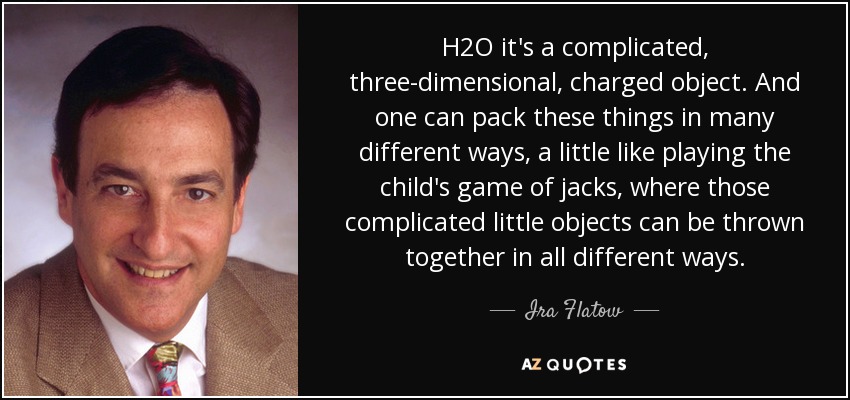 H2O it's a complicated, three-dimensional, charged object. And one can pack these things in many different ways, a little like playing the child's game of jacks, where those complicated little objects can be thrown together in all different ways. - Ira Flatow