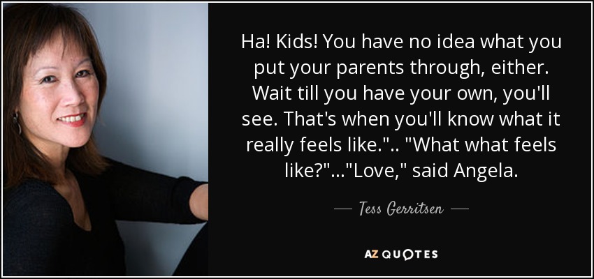 Ha! Kids! You have no idea what you put your parents through, either. Wait till you have your own, you'll see. That's when you'll know what it really feels like.