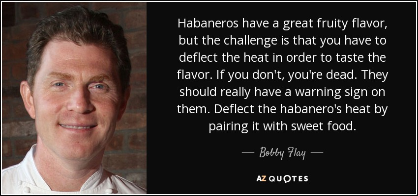 Habaneros have a great fruity flavor, but the challenge is that you have to deflect the heat in order to taste the flavor. If you don't, you're dead. They should really have a warning sign on them. Deflect the habanero's heat by pairing it with sweet food. - Bobby Flay