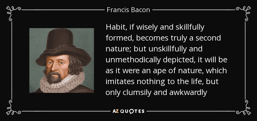 Habit, if wisely and skillfully formed, becomes truly a second nature; but unskillfully and unmethodically depicted, it will be as it were an ape of nature, which imitates nothing to the life, but only clumsily and awkwardly - Francis Bacon
