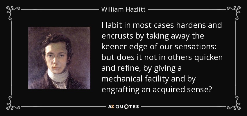 Habit in most cases hardens and encrusts by taking away the keener edge of our sensations: but does it not in others quicken and refine, by giving a mechanical facility and by engrafting an acquired sense? - William Hazlitt