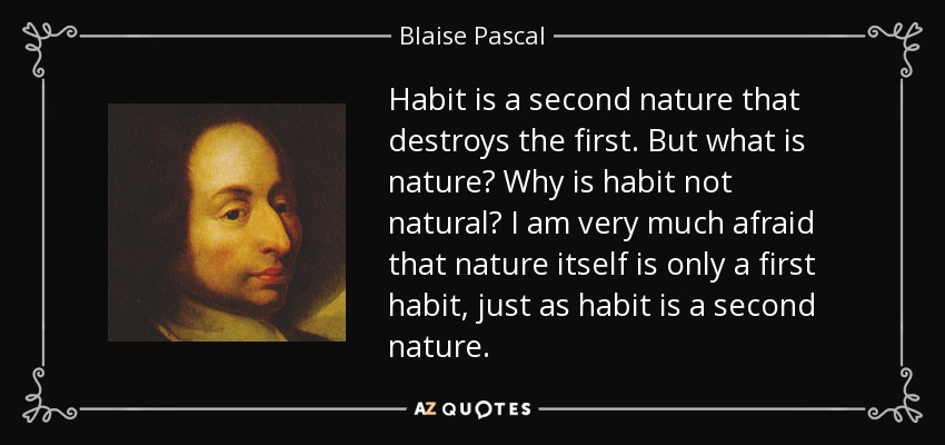 Habit is a second nature that destroys the first. But what is nature? Why is habit not natural? I am very much afraid that nature itself is only a first habit, just as habit is a second nature. - Blaise Pascal
