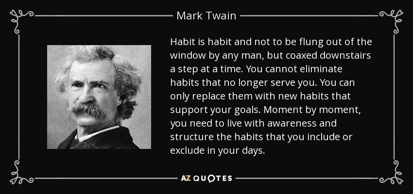 Habit is habit and not to be flung out of the window by any man, but coaxed downstairs a step at a time. You cannot eliminate habits that no longer serve you. You can only replace them with new habits that support your goals. Moment by moment, you need to live with awareness and structure the habits that you include or exclude in your days. - Mark Twain