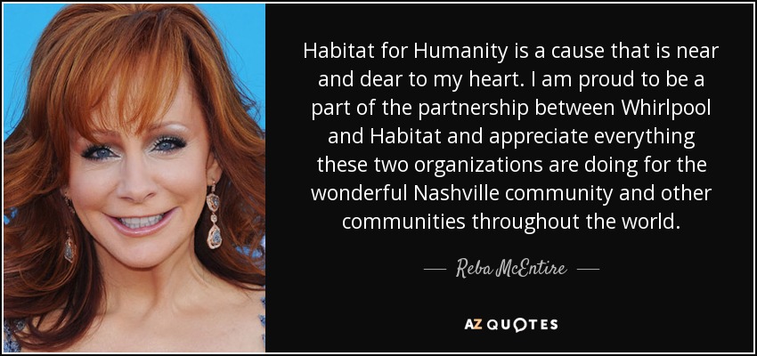 Habitat for Humanity is a cause that is near and dear to my heart. I am proud to be a part of the partnership between Whirlpool and Habitat and appreciate everything these two organizations are doing for the wonderful Nashville community and other communities throughout the world. - Reba McEntire