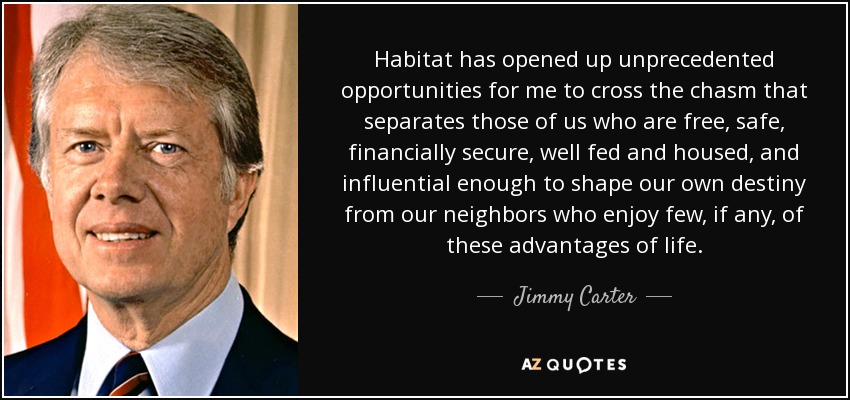 Habitat has opened up unprecedented opportunities for me to cross the chasm that separates those of us who are free, safe, financially secure, well fed and housed, and influential enough to shape our own destiny from our neighbors who enjoy few, if any, of these advantages of life. - Jimmy Carter