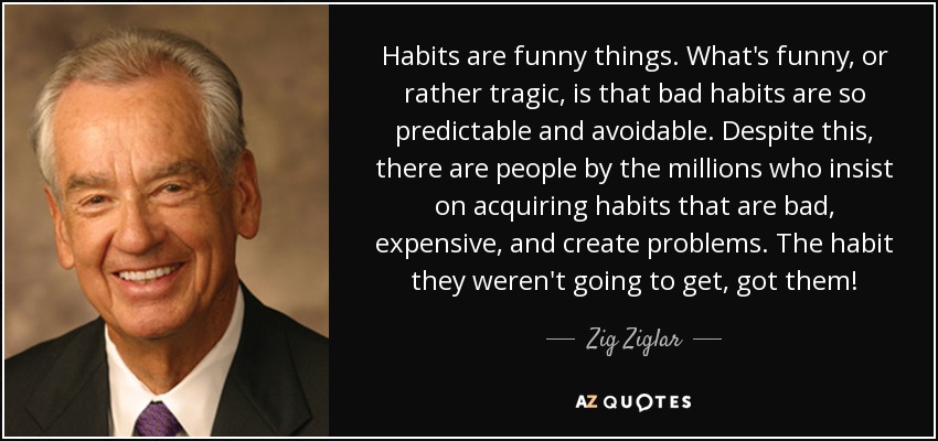 Habits are funny things. What's funny, or rather tragic, is that bad habits are so predictable and avoidable. Despite this, there are people by the millions who insist on acquiring habits that are bad, expensive, and create problems. The habit they weren't going to get, got them! - Zig Ziglar