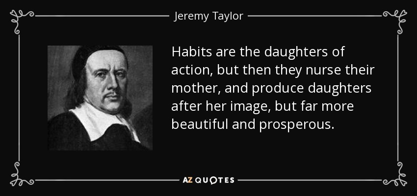 Habits are the daughters of action, but then they nurse their mother, and produce daughters after her image, but far more beautiful and prosperous. - Jeremy Taylor