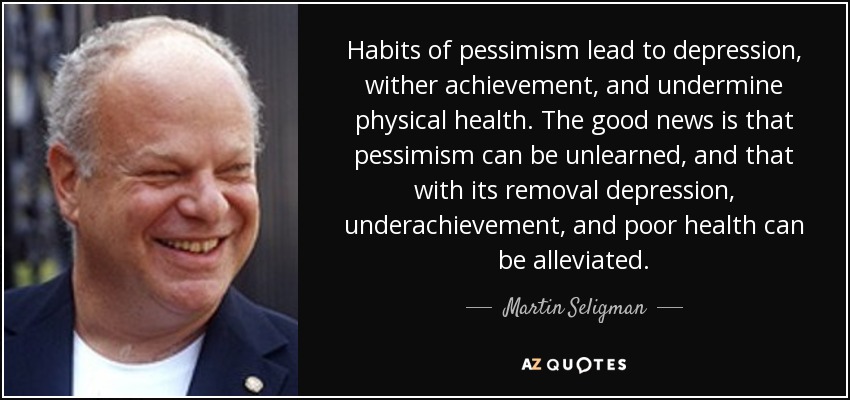 Habits of pessimism lead to depression, wither achievement, and undermine physical health. The good news is that pessimism can be unlearned, and that with its removal depression, underachievement, and poor health can be alleviated. - Martin Seligman